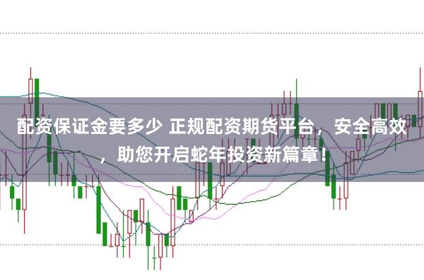 配资保证金要多少 正规配资期货平台，安全高效，助您开启蛇年投资新篇章！