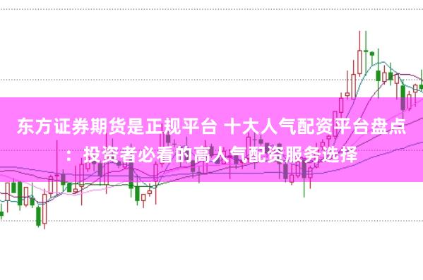东方证券期货是正规平台 十大人气配资平台盘点：投资者必看的高人气配资服务选择
