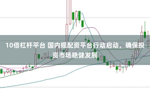 10倍杠杆平台 国内规配资平台行动启动，确保投资市场稳健发展