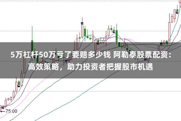 5万杠杆50万亏了要赔多少钱 阿勒泰股票配资：高效策略，助力投资者把握股市机遇