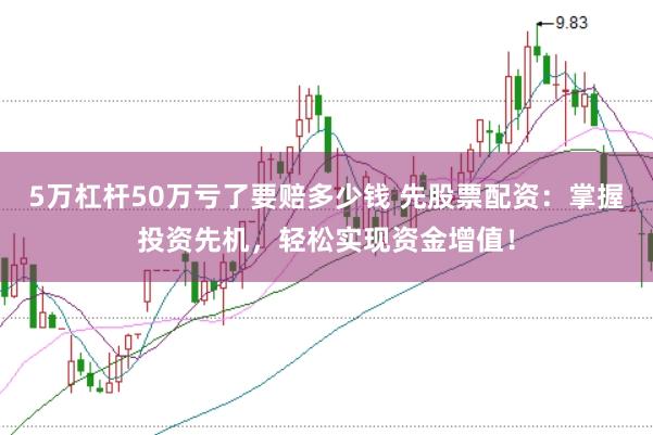 5万杠杆50万亏了要赔多少钱 先股票配资：掌握投资先机，轻松实现资金增值！