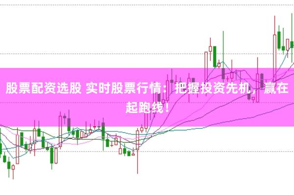 股票配资选股 实时股票行情：把握投资先机，赢在起跑线！