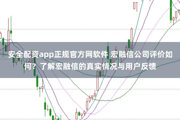 安全配资app正规官方网软件 宏融信公司评价如何？了解宏融信的真实情况与用户反馈