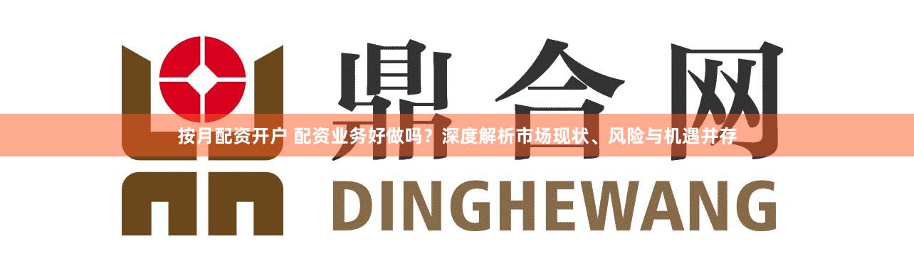 按月配资开户 配资业务好做吗？深度解析市场现状、风险与机遇并存