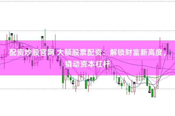 配资炒股官网 大额股票配资：解锁财富新高度，撬动资本杠杆