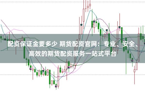 配资保证金要多少 期货配资官网:专业、安全、高效的期货配资服务一站式平台