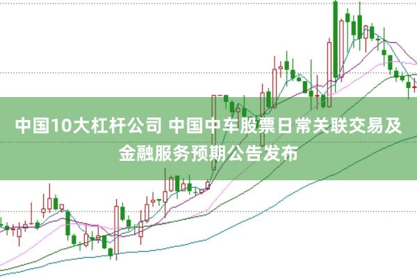 中国10大杠杆公司 中国中车股票日常关联交易及金融服务预期公告发布
