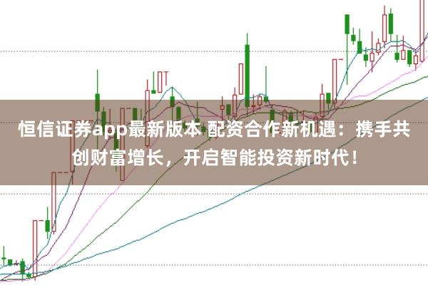 恒信证券app最新版本 配资合作新机遇:携手共创财富增长,开启智能投资新时代!