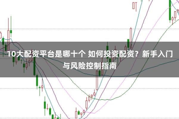 10大配资平台是哪十个 如何投资配资？新手入门与风险控制指南