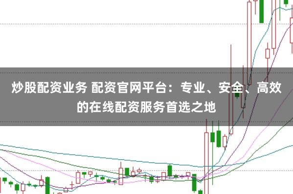 炒股配资业务 配资官网平台：专业、安全、高效的在线配资服务首选之地